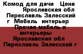 Комод для дачи › Цена ­ 1 300 - Ярославская обл., Переславль-Залесский г. Мебель, интерьер » Прочая мебель и интерьеры   . Ярославская обл.,Переславль-Залесский г.